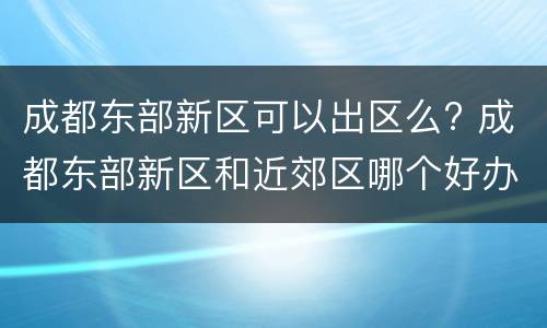 成都东部新区可以出区么? 成都东部新区和近郊区哪个好办理落户在哪里