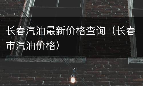 长春汽油最新价格查询（长春市汽油价格）