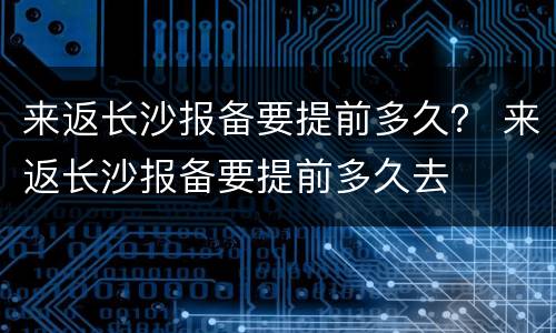 来返长沙报备要提前多久？ 来返长沙报备要提前多久去