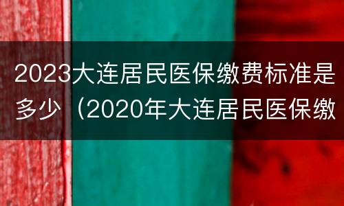 2023大连居民医保缴费标准是多少（2020年大连居民医保缴费标准）