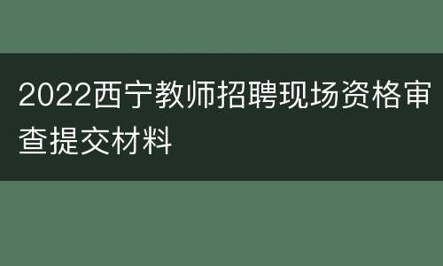 2022西宁教师招聘现场资格审查提交材料
