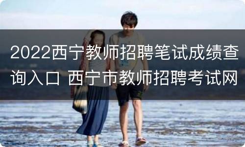 2022西宁教师招聘笔试成绩查询入口 西宁市教师招聘考试网