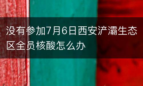 没有参加7月6日西安浐灞生态区全员核酸怎么办