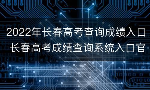 2022年长春高考查询成绩入口 长春高考成绩查询系统入口官网