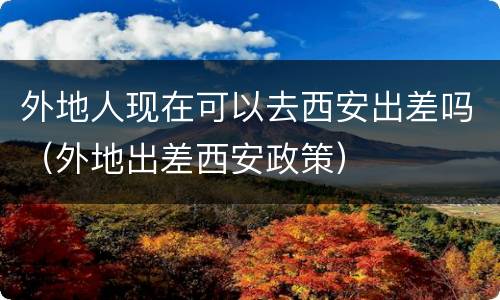 外地人现在可以去西安出差吗（外地出差西安政策）