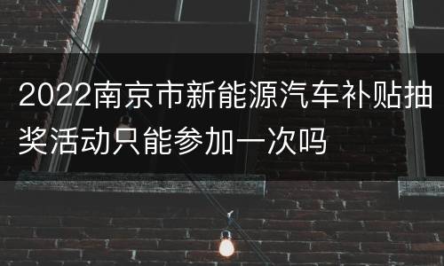 2022南京市新能源汽车补贴抽奖活动只能参加一次吗