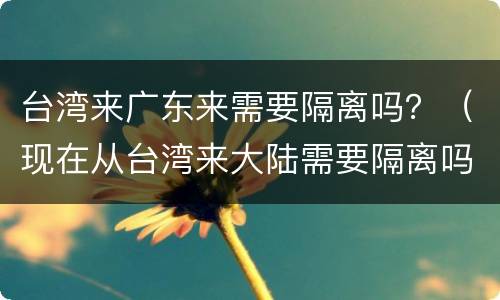 台湾来广东来需要隔离吗？（现在从台湾来大陆需要隔离吗）