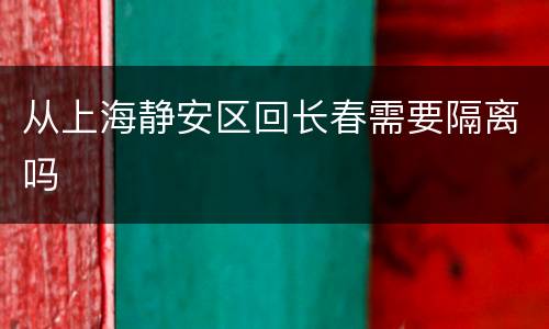 从上海静安区回长春需要隔离吗