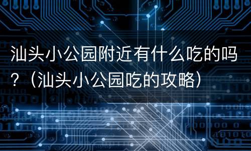 汕头小公园附近有什么吃的吗?（汕头小公园吃的攻略）