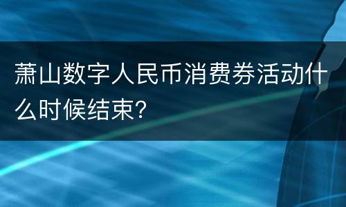 萧山数字人民币消费券活动什么时候结束？