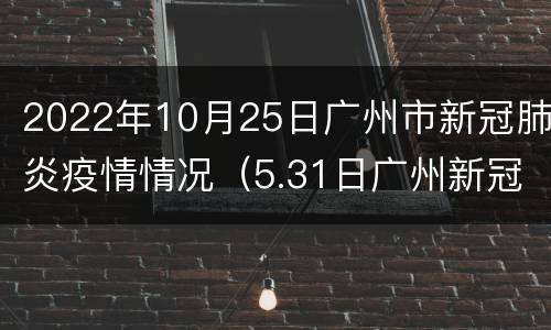 2022年10月25日广州市新冠肺炎疫情情况（5.31日广州新冠肺炎最新疫情）