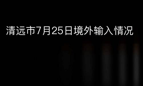 清远市7月25日境外输入情况