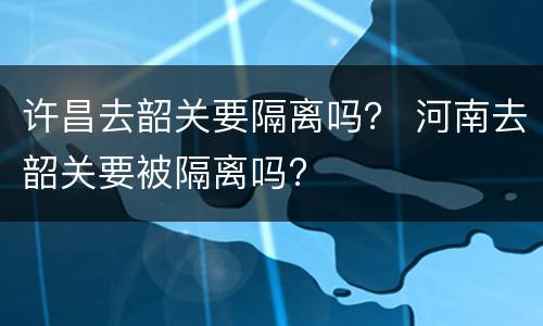 许昌去韶关要隔离吗？ 河南去韶关要被隔离吗?