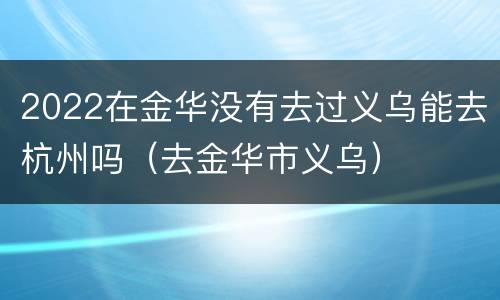 2022在金华没有去过义乌能去杭州吗（去金华市义乌）