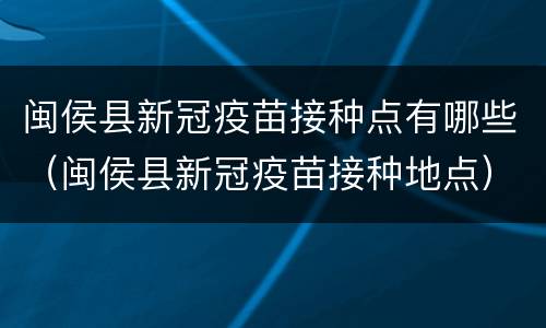 闽侯县新冠疫苗接种点有哪些（闽侯县新冠疫苗接种地点）
