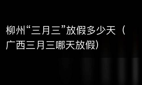 柳州“三月三”放假多少天（广西三月三哪天放假）