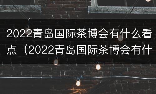 2022青岛国际茶博会有什么看点（2022青岛国际茶博会有什么看点嘛）