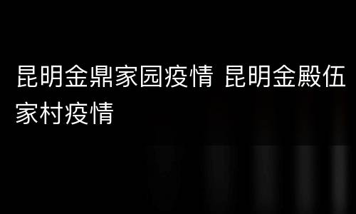 昆明金鼎家园疫情 昆明金殿伍家村疫情