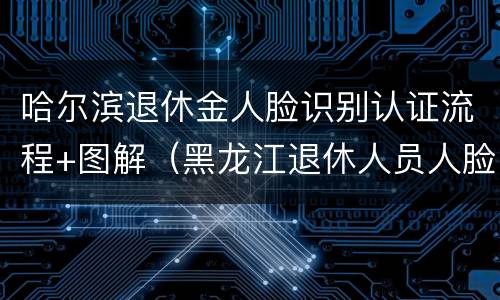 哈尔滨退休金人脸识别认证流程+图解（黑龙江退休人员人脸识别）