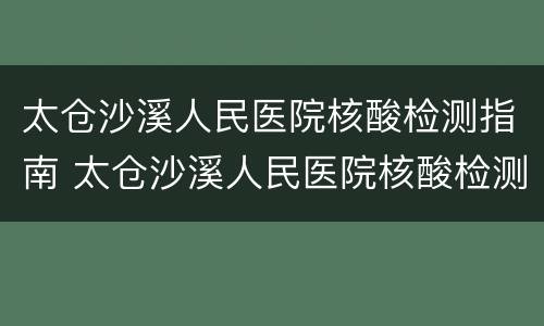 太仓沙溪人民医院核酸检测指南 太仓沙溪人民医院核酸检测指南查询