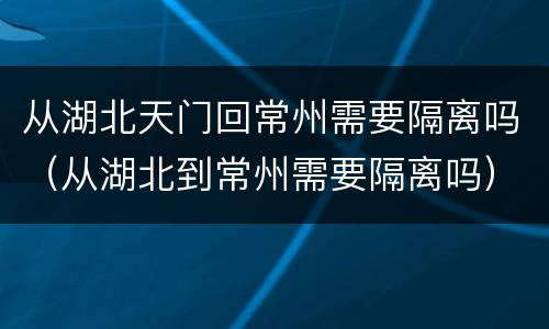 从湖北天门回常州需要隔离吗（从湖北到常州需要隔离吗）