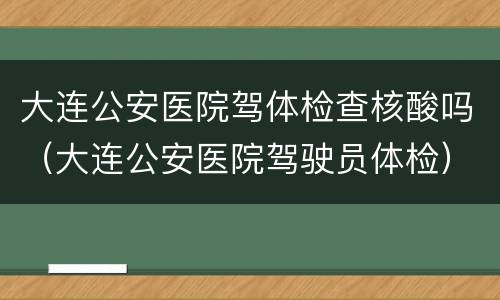 大连公安医院驾体检查核酸吗（大连公安医院驾驶员体检）