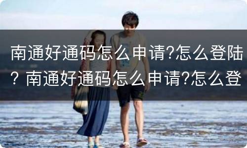 南通好通码怎么申请?怎么登陆? 南通好通码怎么申请?怎么登陆不上
