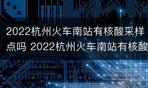 2022杭州火车南站有核酸采样点吗 2022杭州火车南站有核酸采样点吗现在