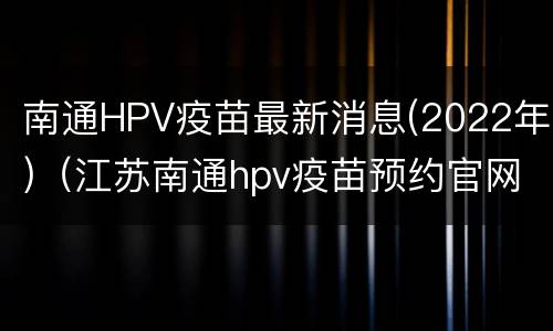 南通HPV疫苗最新消息(2022年)（江苏南通hpv疫苗预约官网）