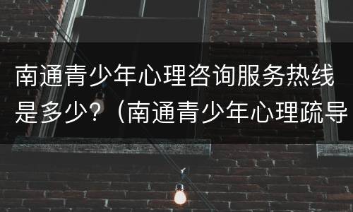 南通青少年心理咨询服务热线是多少?（南通青少年心理疏导地址）