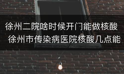 徐州二院啥时候开门能做核酸 徐州市传染病医院核酸几点能做