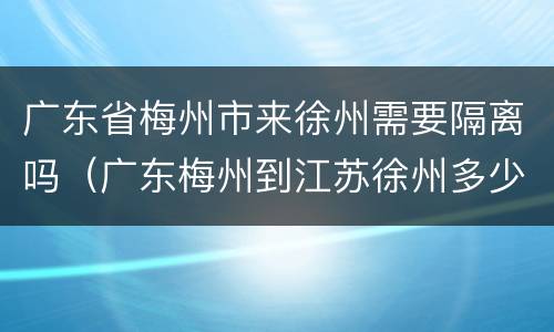 广东省梅州市来徐州需要隔离吗（广东梅州到江苏徐州多少公里）