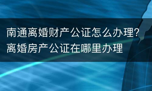 南通离婚财产公证怎么办理? 离婚房产公证在哪里办理