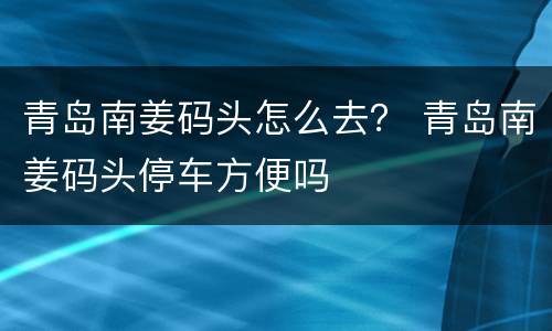 青岛南姜码头怎么去？ 青岛南姜码头停车方便吗