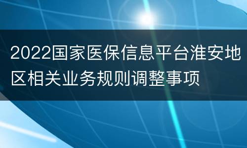 2022国家医保信息平台淮安地区相关业务规则调整事项