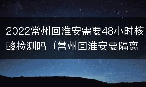 2022常州回淮安需要48小时核酸检测吗（常州回淮安要隔离吗）