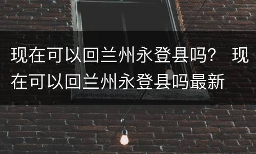现在可以回兰州永登县吗？ 现在可以回兰州永登县吗最新