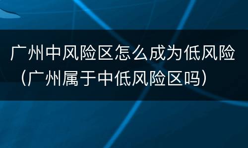 广州中风险区怎么成为低风险（广州属于中低风险区吗）