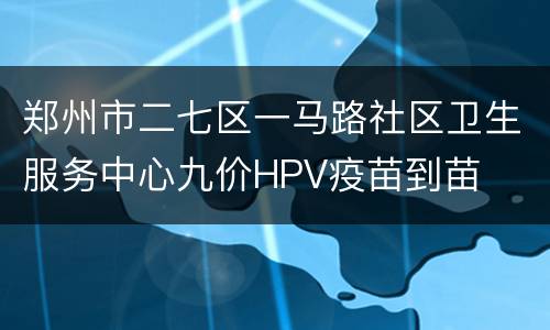 郑州市二七区一马路社区卫生服务中心九价HPV疫苗到苗