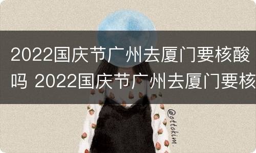 2022国庆节广州去厦门要核酸吗 2022国庆节广州去厦门要核酸吗今天