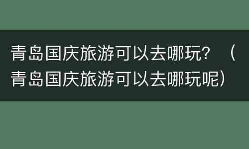 青岛国庆旅游可以去哪玩？（青岛国庆旅游可以去哪玩呢）