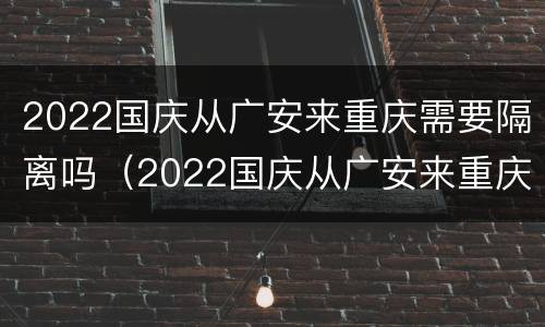 2022国庆从广安来重庆需要隔离吗（2022国庆从广安来重庆需要隔离吗）