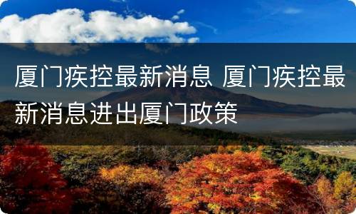 厦门疾控最新消息 厦门疾控最新消息进出厦门政策