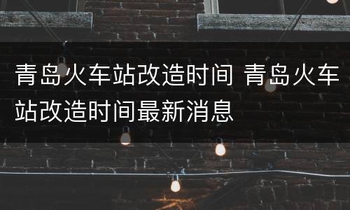 青岛火车站改造时间 青岛火车站改造时间最新消息