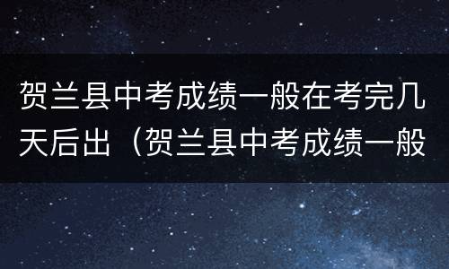 贺兰县中考成绩一般在考完几天后出（贺兰县中考成绩一般在考完几天后出来）
