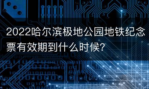 2022哈尔滨极地公园地铁纪念票有效期到什么时候？