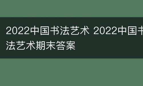 2022中国书法艺术 2022中国书法艺术期末答案