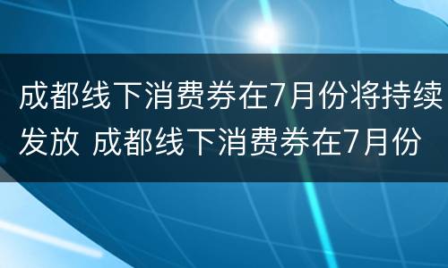 成都线下消费券在7月份将持续发放 成都线下消费券在7月份将持续发放吗
