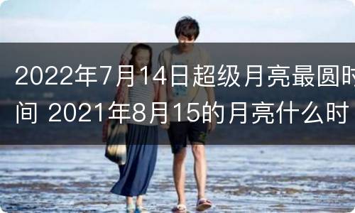 2022年7月14日超级月亮最圆时间 2021年8月15的月亮什么时候出来