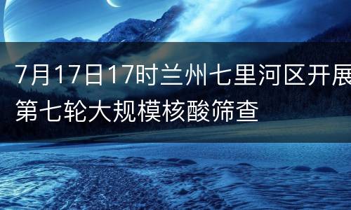 7月17日17时兰州七里河区开展第七轮大规模核酸筛查